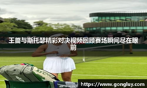 王蔷与斯托瑟精彩对决视频回顾赛场瞬间尽在眼前