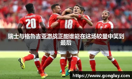 瑞士与格鲁吉亚激战正酣谁能在这场较量中笑到最后